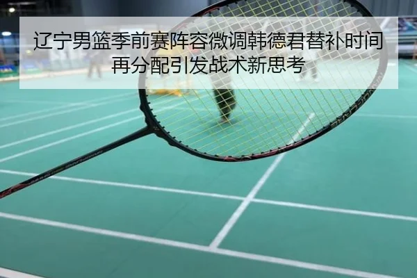 辽宁男篮季前赛阵容微调韩德君替补时间再分配引发战术新思考