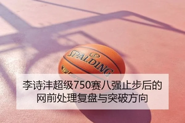 李诗沣超级750赛八强止步后的网前处理复盘与突破方向